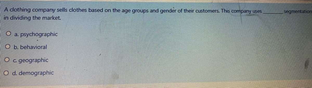 A clothing company sells clothes based on the age groups and gender of their customers. This company uses
segmentation
in dividing the market.
a. psychographic
O b. behavioral
c. geographic
O d. demographic
