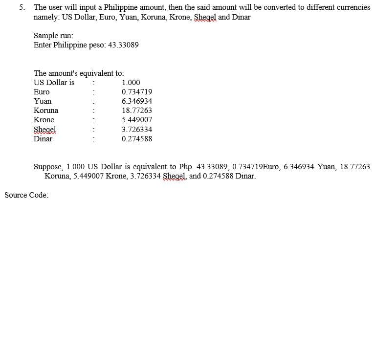 5. The user will input a Philippine amount, then the said amount will be converted to different currencies
namely: US Dollar, Euro, Yuan, Koruna, Krone, Shegel and Dinar
Sample run:
Enter Philippine peso: 43.33089
The amount's equivalent to:
US Dollar is
1.000
Euro
0.734719
Yuan
6.346934
Koruna
18.77263
Krone
5.449007
Shegel
Dinar
3.726334
0.274588
Suppose, 1.000 US Dollar is equivalent to Php. 43.33089, 0.734719Euro, 6.346934 Yuan, 18.77263
Koruna, 5.449007 Krone, 3.726334 Şhegel and 0.274588 Dinar.
Source Code:
