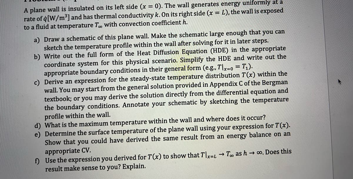 A plane wall is insulated on its left side (x = 0). The wall generates energy uniformly at a
rate of q [W/m³] and has thermal conductivity k. On its right side (x = L), the wall is exposed
to a fluid at temperature Too with convection coefficient h.
b)
a) Draw a schematic of this plane wall. Make the schematic large enough that you can
sketch the temperature profile within the wall after solving for it in later steps.
Write out the full form of the Heat Diffusion Equation (HDE) in the appropriate
coordinate system for this physical scenario. Simplify the HDE and write out the
appropriate boundary conditions in their general form (e.g., Tlx-o = T₁).
c) Derive an expression for the steady-state temperature distribution 7(x) within the
wall. You may start from the general solution provided in Appendix C of the Bergman
textbook; or you may derive the solution directly from the differential equation and
the boundary conditions. Annotate your schematic by sketching the temperature
profile within the wall.
d) What is the maximum temperature within the wall and where does it occur?
e) Determine the surface temperature of the plane wall using your expression for T(x).
Show that you could have derived the same result from an energy balance on an
appropriate CV.
f) Use the expression you derived for T(x) to show that Tlx-L→ Too as h→ ∞o. Does this
result make sense to you? Explain.