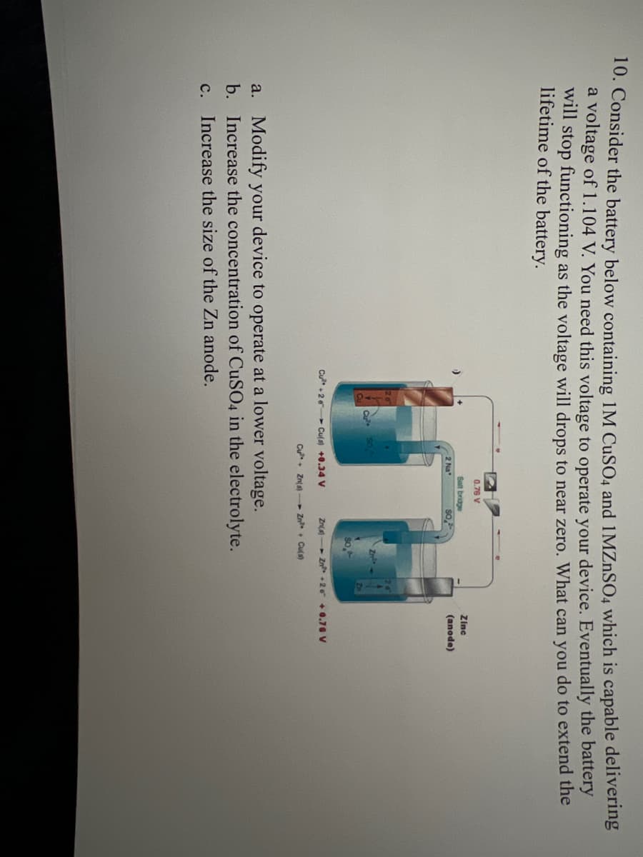 10. Consider the battery below containing 1M CuSO4 and 1MZnSO4 which is capable delivering
a voltage of 1.104 V. You need this voltage to operate your device. Eventually the battery
will stop functioning as the voltage will drops to near zero. What can you do to extend the
lifetime of the battery.
SO.
2 Na
0.76 V
Salt bridge
Cu²+2 Cu(s) +0.34 V
Cu Zn(s)
2
Zinc
(anode)
Zn(s) Zn²+20 +0.76 V
Zn²+ Cu(s)
a. Modify your device to operate at a lower voltage.
b. Increase the concentration of CuSO4 in the electrolyte.
C. Increase the size of the Zn anode.