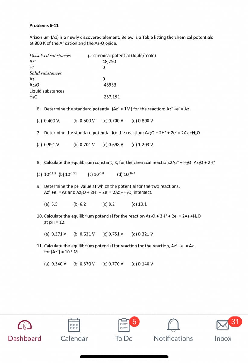 Problems 6-11
Arizonium (Az) is a newly discovered element. Below is a Table listing the chemical potentials
at 300 K of the A* cation and the Az₂O oxide.
Dissolved substances
Az*
H+
Solid substances
Az
Az₂O
Liquid substances
H₂O
μº chemical potential (Joule/mole)
48,250
0
6. Determine the standard potential (Az* = 1M) for the reaction: Az* +e* = Az
(a) 0.400 V.
(b) 0.500 V (c) 0.700 V
(d) 0.800 V
7. Determine the standard potential for the reaction: Az₂O + 2H+ + 2e = 2Az +H₂O
(a) 0.991 V
(b) 0.701 V (c) 0.698 V
(d) 1.203 V
8. Calculate the equilibrium constant, K, for the chemical reaction:2Az* + H₂O=Az₂O + 2H+
(a) 10-11.3 (b) 10-10.1 (c) 10-6.0
(d) 10-16.4
(a) 5.5
Dashboard
0
-45953
9. Determine the pH value at which the potential for the two reactions,
Azt te = Az and Az₂O + 2H* +2e= 2Az +H₂O, intersect.
(b) 6.2
-237,191
000
logo
Calendar
(d) 10.1
10. Calculate the equilibrium potential for the reaction Az₂O + 2H+ + 2e = 2Az +H₂O
at pH= 12.
(a) 0.271 V (b) 0.631 V
(d) 0.321 V
11. Calculate the equilibrium potential for reaction for the reaction, Az+ +e* = Az
for [Az*] = 106 M.
(a) 0.340 V (b) 0.370 V
(c) 8.2
(c) 0.751 V
(c) 0.770 V
(d) 0.140 V
5
To Do
Notifications
31
Inbox