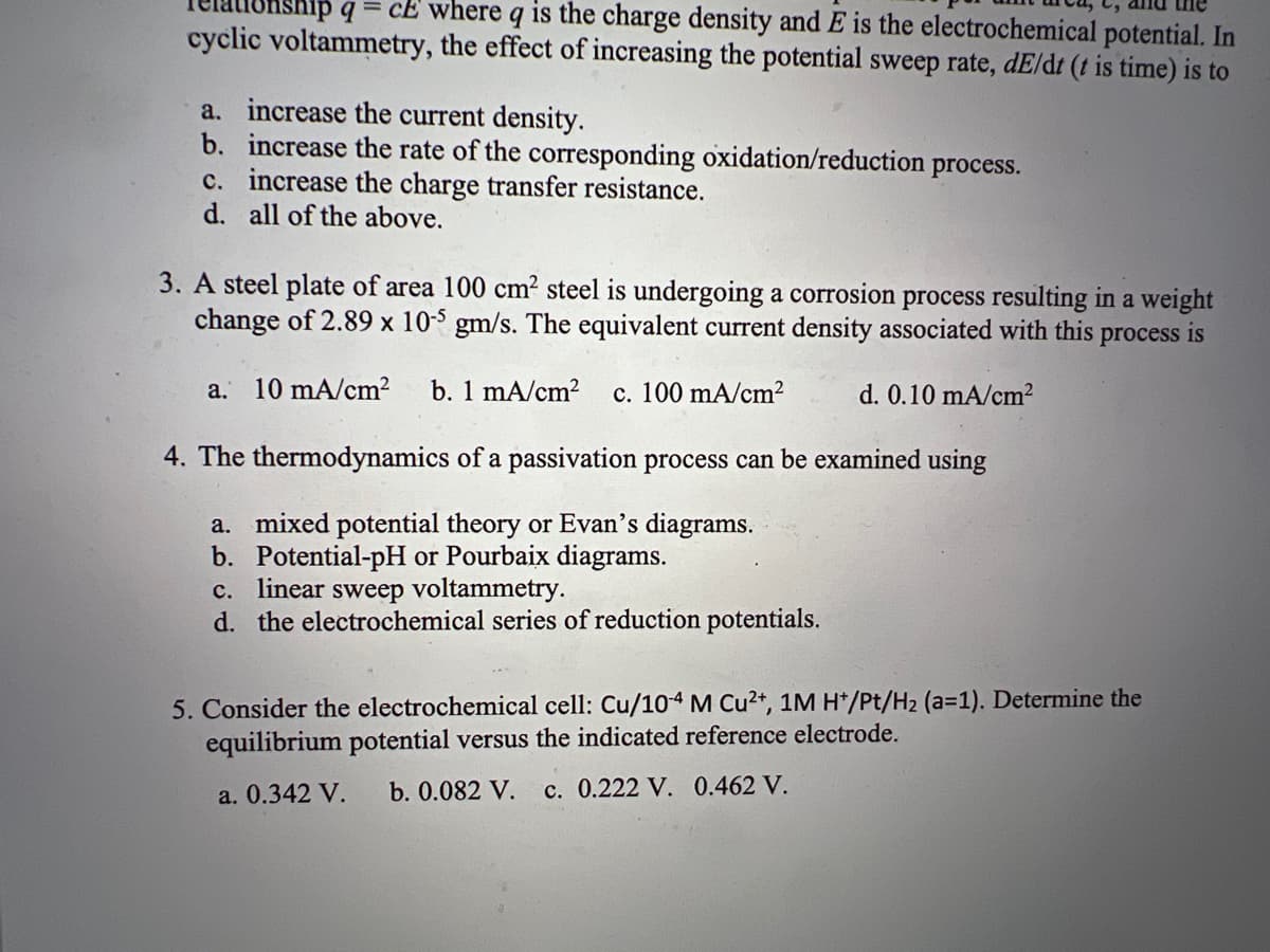 q=ce where q is the charge density and E is the electrochemical potential. In
cyclic voltammetry, the effect of increasing the potential sweep rate, dE/dt (t is time) is to
a. increase the current density.
b. increase the rate of the corresponding oxidation/reduction
c. increase the charge transfer resistance.
d. all of the above.
process.
3. A steel plate of area 100 cm² steel is undergoing a corrosion process resulting in a weight
change of 2.89 x 10-5 gm/s. The equivalent current density associated with this process is
a. 10 mA/cm² b. 1 mA/cm² c. 100 mA/cm²
d. 0.10 mA/cm²
4. The thermodynamics of a passivation process can be examined using
a. mixed potential theory or Evan's diagrams.
b. Potential-pH or Pourbaix diagrams.
c. linear sweep voltammetry.
d. the electrochemical series of reduction potentials.
5. Consider the electrochemical cell: Cu/10-4 M Cu²+, 1M H*/Pt/H₂ (a=1). Determine the
equilibrium potential versus the indicated reference electrode.
a. 0.342 V. b. 0.082 V. c. 0.222 V. 0.462 V.