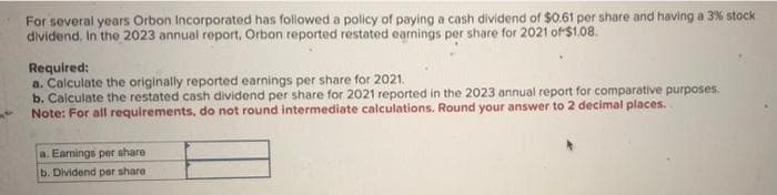 For several years Orbon Incorporated has followed a policy of paying a cash dividend of $0.61 per share and having a 3% stock
dividend. In the 2023 annual report, Orbon reported restated earnings per share for 2021 of $1.08.
Required:
a. Calculate the originally reported earnings per share for 2021.
b. Calculate the restated cash dividend per share for 2021 reported in the 2023 annual report for comparative purposes.
Note: For all requirements, do not round intermediate calculations. Round your answer to 2 decimal places.
a. Earnings per share
b. Dividend per share