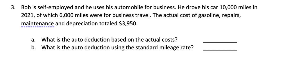 3.
Bob is self-employed and he uses his automobile for business. He drove his car 10,000 miles in
2021, of which 6,000 miles were for business travel. The actual cost of gasoline, repairs,
maintenance and depreciation totaled $3,950.
a. What is the auto deduction based on the actual costs?
b. What is the auto deduction using the standard mileage rate?