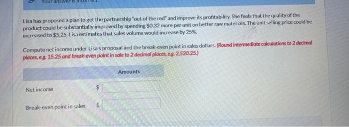 Your ans
Lisa has proposed a plan to get the partnership "out of the red" and improve its profitability. She feels that the quality of the
product could be substantially improved by spending $0.32 more per unit on better raw materials. The unit selling price could be
increased to $5.25. Lisa estimates that sales volume would increase by 25%.
Compute net income under Lisa's proposal and the break-even point in sales dollars. (Round intermediate calculations to 2 decimal
places, eg. 15.25 and break-even point in sale to 2 decimal places, eg. 2,520.25.)
Net income
Break-even point in sales
Amounts