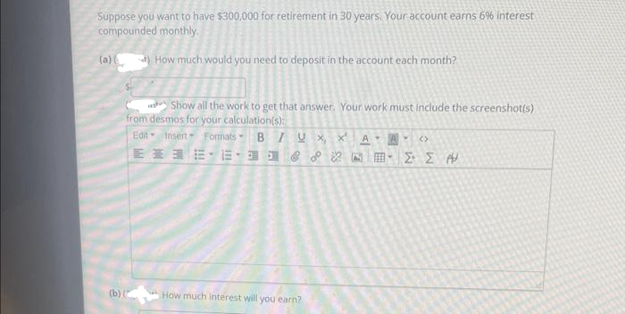 Suppose you want to have $300,000 for retirement in 30 years. Your account earns 6% interest
compounded monthly.
(a) (
How much would you need to deposit in the account each month?
Show all the work to get that answer. Your work must include the screenshot(s)
from desmos for your calculation(s):
Edit Insert Formats BIUX, x¹ A
(b) (
ENE-ENE
How much interest will you earn?
V (>
ΣΣ Α