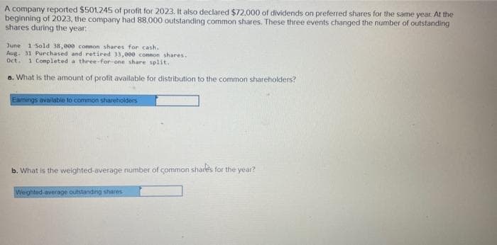 A company reported $501.245 of profit for 2023. It also declared $72,000 of dividends on preferred shares for the same year. At the
beginning of 2023, the company had 88,000 outstanding common shares. These three events changed the number of outstanding
shares during the year:
June 1 Sold 38,000 connon shares for cash.
Aug. 31 Purchased and retired 33,000 connon shares.
Oct. 1 Completed a three-for-one share split.
a. What is the amount of profit available for distribution to the common shareholders?
Earnings available to common shareholders
b. What is the weighted-average number of common shares for the year?
Weighted average outstanding shares