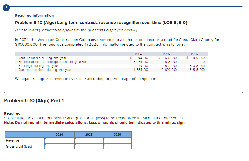 Required information
Problem 6-10 (Algo) Long-term contract; revenue recognition over time [LO6-8, 6-9]
[The following information applies to the questions displayed below.]
In 2024, the Westgate Construction Company entered into a contract to construct a road for Santa Clara County for
$10,000,000. The road was completed in 2026. Information related to the contract is as follows:
Cost incurred during the year
Estimated costs to complete as of year-end
Billings during the year
Cash collections during the year
Westgate recognizes revenue over time according to percentage of completion.
Problem 6-10 (Algo) Part 1
Revenue
Gross profit (loss)
Required:
1. Calculate the amount of revenue and gross profit (loss) to be recognized in each of the three years.
Note: Do not round Intermediate calculations. Loss amounts should be indicated with a minus sign.
2024
2024
$ 2,044,000
5,256,000
2,170,000
1,885,000
2025
2026
2025
$ 2,628,000
2,628,000
2,502,000
2,600,000
2026
$ 2,890,800
0
5.328,000
5,515,000