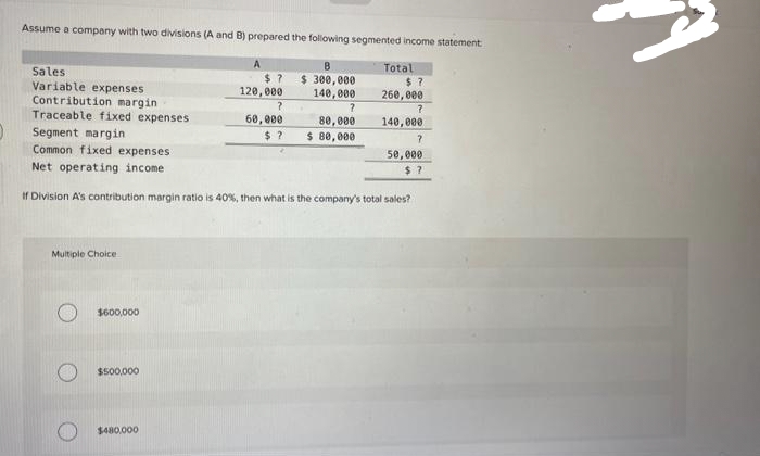 Assume a company with two divisions (A and B) prepared the following segmented income statement
В
$ 300,000
140,000
Multiple Choice
Sales
Variable expenses
Contribution margin
Traceable fixed expenses
Segment margin
Common fixed expenses
Net operating income
If Division A's contribution margin ratio is 40%, then what is the company's total sales?
$600,000
$500,000
A
$480,000
$7
120,000
?
60,000
?
80,000
$? $ 80,000
Total
$?
260,000
?
140,000
?
50,000
$?