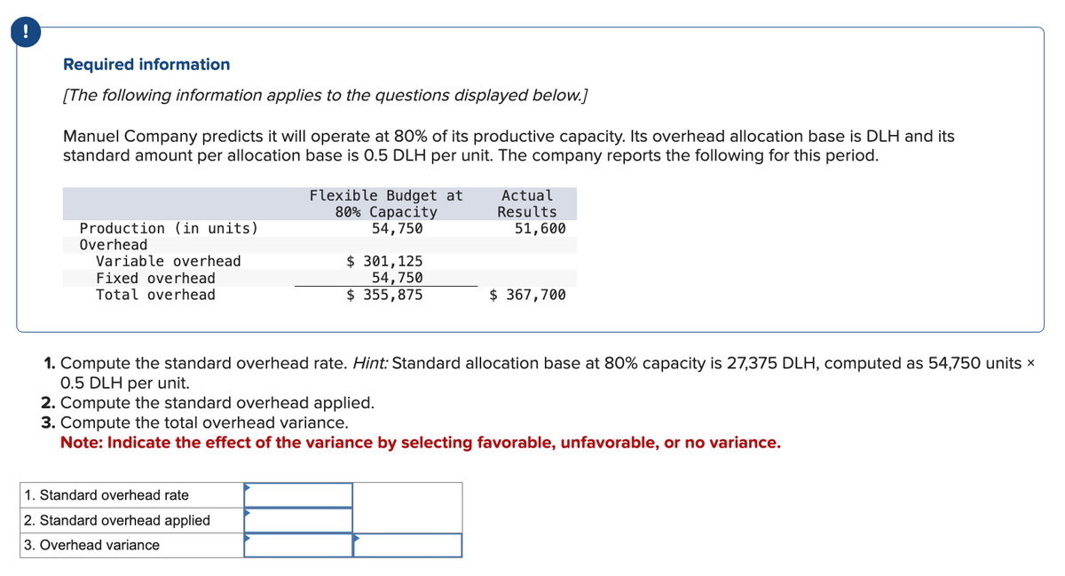 !
Required information
[The following information applies to the questions displayed below.]
Manuel Company predicts it will operate at 80% of its productive capacity. Its overhead allocation base is DLH and its
standard amount per allocation base is 0.5 DLH per unit. The company reports the following for this period.
Production (in units)
Overhead
Variable overhead
Fixed overhead
Total overhead
Flexible Budget at
80% Capacity
54,750
$ 301,125
54,750
$ 355,875
1. Standard overhead rate
2. Standard overhead applied
3. Overhead variance
Actual
Results
51,600
$367,700
1. Compute the standard overhead rate. Hint: Standard allocation base at 80% capacity is 27,375 DLH, computed as 54,750 units x
0.5 DLH per unit.
2. Compute the standard overhead applied.
3. Compute the total overhead variance.
Note: Indicate the effect of the variance by selecting favorable, unfavorable, or no variance.