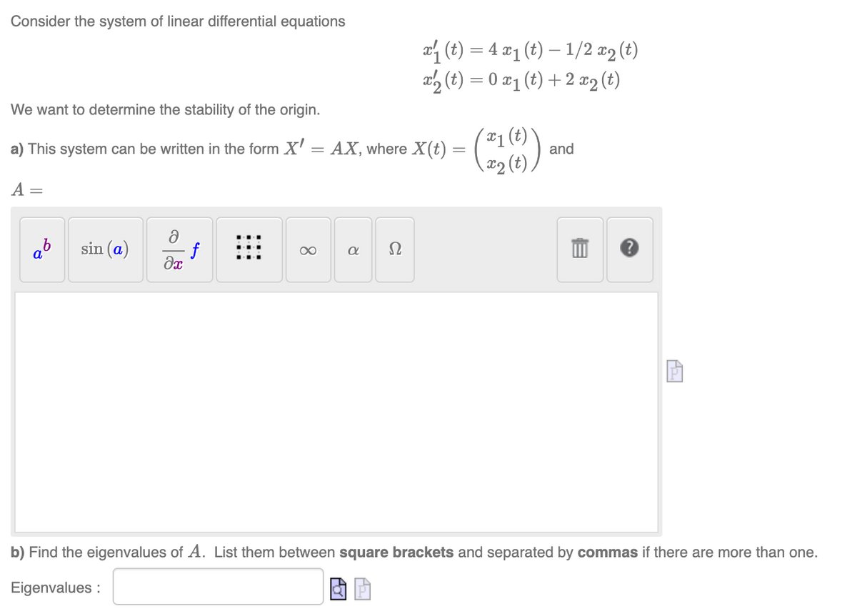 Consider the system of linear differential equations
We want to determine the stability of the origin.
a) This system can be written in the form X'
=
= AX, where X(t)
A =
sin (a)
ə
Əx
f
∞
8
x₁ (t) = 4 x₁ (t) — 1/2 x₂ (t)
x2 (t) = 0 x₁ (t) + 2 x₂ (t)
a
-
(x₁ (t)
x₂ (t)
and
A₂
P
b) Find the eigenvalues of A. List them between square brackets and separated by commas if there are more than one.
Eigenvalues: