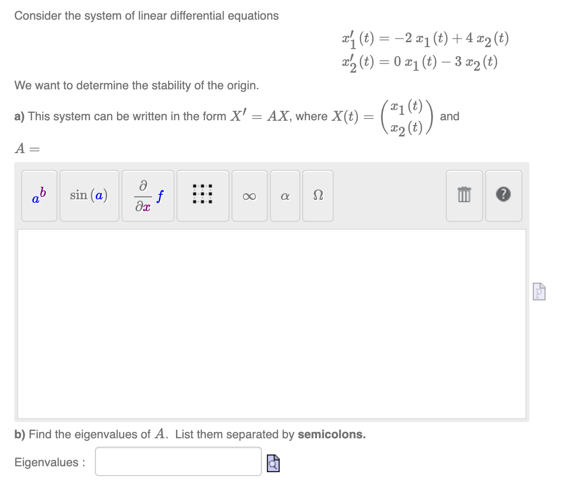 Consider the system of linear differential equations
We want to determine the stability of the origin.
a) This system can be written in the form X' = AX, where X(t) =
A =
ab
sin (a)
ə
əx
f
8
₁ (t) = 2 x₁ (t) + 4x2 (t)
(t)=0 x1 (t)-3x2 (t)
a Ω
b) Find the eigenvalues of A. List them separated by semicolons.
Eigenvalues:
- (216)
and