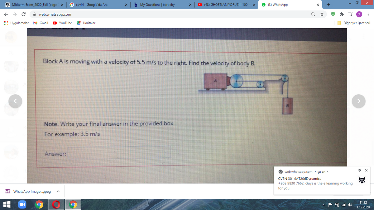 E Midterm Exam_2020_Fall (page X
G çeviri - Google'da Ara
b My Questions | bartleby
O (48) GHOSTLANIYORUZ ! 100
9 (3) WhatsApp
+
A web.whatsapp.com
E Uygulamalar M Gmail
YouTube
A Haritalar
O Diğer yer işaretleri
Block A is moving with a velocity of 5.5 m/s to the right. Find the velocity of body B.
Note. Write your final answer in the provided box
For example: 3.5 m/s
Answer:
web.whatsapp.com • şu an A
* X
CVEN 301/MT206Dynamics
+968 9830 7662: Guys is the e learning working
for you
A* WhatsApp Image.jpeg
11:32
1.12.2020
