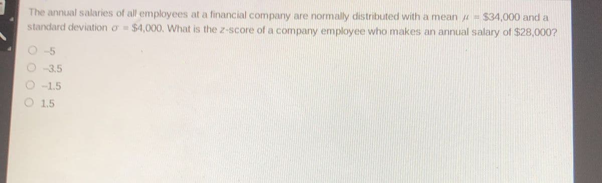 The annual salaries of all employees at a financial company are normally distributed with a mean u = $34,000 and a
standard deviation o $4,000, What is the z-score of a company employee who makes an annual salary of $28,000?
O-5
O 3.5
O -1.5
O 1,5
