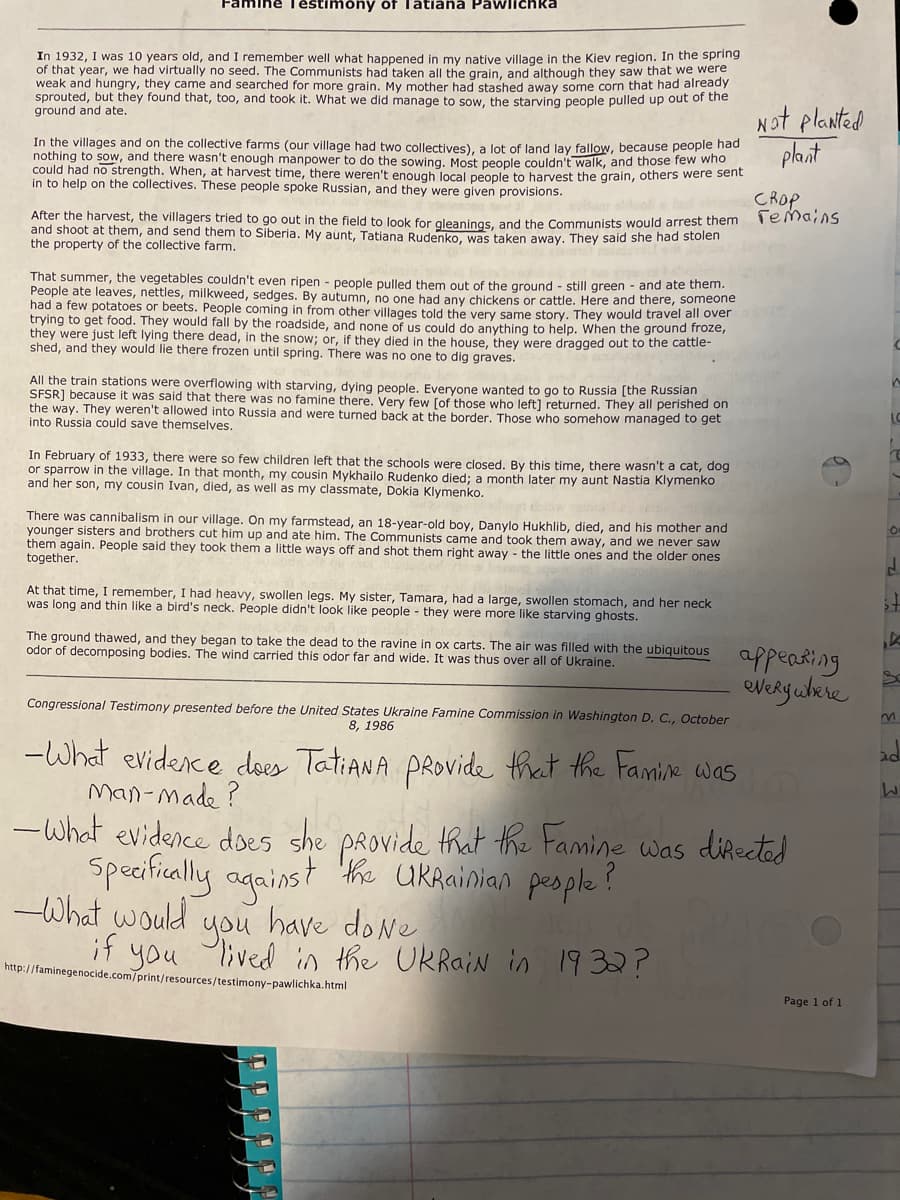 Téstimony of Tätiana Pawlichka
After the harvest, the villagers tried to go out in the field to look for gleanings, and the Communists would arrest them Temains
In 1932, I was 10 years old, and I remember well what happened in my native village in the Kiev region. In the spring
of that year, we had virtually no seed. The Communists had taken all the grain, and although they saw that we were
weak and hungry, they came and searched for more grain. My mother had stashed away some corn that had already
sprouted, but they found that, too, and took it. What we did manage to sow, the starving people pulled up out or the
ground and ate.
Not planted
plant
In the villages and on the collective farms (our village had two collectives), a lot of land lay fallow, because people had
nothing to sow, and there wasn't enough manpower to do the sowing, Most people couldn't walk, and those few who
could had no strength. When, at harvest time, there weren't enough local people to harvest the grain, others were sent
in to help on the collectives. These people spoke Russian, and they were given provisions.
CROP
and shoot at them, and send them to Siberia. My aunt, Tatiana Rudenko, was taken away. They said she had stolen
the property of the collective farm.
That summer, the vegetables couldn't even ripen - people pulled them out of the ground - still green - and ate them.
People ate leaves, nettles, milkweed, sedges. By autumn, no one had any chickens or cattle. Here and there, someone
had a few potatoes or beets. People coming in from other villages told the very same story. They would travel all over
trying to get food. They would fall by the roadside, and none of us could do anything to help. When the ground froze,
they were just left lying there dead, in the snow; or, if they died in the house, they were dragged out to the cattle-
shed, and they would lie there frozen until spring. There was no one to dig graves.
All the train stations were overflowing with starving, dying people. Everyone wanted to go to Russia [the Russian
SFSR] because it was said that there was no famine there. Very few [of those who left] returned. They all perished on
the way. They weren't allowed into Russia and were turned back at the border. Those who somehow managed to get
into Russia could save themselves.
LO
In February of 1933, there were so few children left that the schools were closed. By this time, there wasn't a cat, dog
or sparrow in the village. In that month, my cousin Mykhailo Rudenko died; a month later my aunt Nastia Klymenko
and her son, my cousin Ivan, died, as well as my classmate, Dokia Klymenko.
There was cannibalism in our village. On my farmstead, an 18-year-old boy, Danylo Hukhlib, died, and his mother and
younger sisters and brothers cut him up and ate him. The Communists came and took them away, and we never saw
them again. People said they took them a little ways off and shot them right away - the little ones and the older ones
together.
At that time, I remember, I had heavy, swollen legs. My sister, Tamara, had a large, swollen stomach, and her neck
was long and thin like a bird's neck. People didn't look like people - they were more like starving ghosts.
The ground thawed, and they began to take the dead to the ravine in ox carts. The air was filled with the ubiquitous
odor of decomposing bodies. The wind carried this odor far and wide. It was thus over all of Ukraine.
appeating
Congressional Testimony presented before the United States Ukraine Famine Commission in Washington D. C., October
8, 1986
-What evidence does TatiANA PRovide that the Famie was
Man-made ?
-What evidence does
she was ditected
PROvide that the Famine
Specifcally against he UKRainian pesple ?
-What would you
have do Ne
lived in the UkRain in 1932?
if you
http://faminegenocide.com/print/resources/testimony-pawlichka.html
Page 1 of 1
