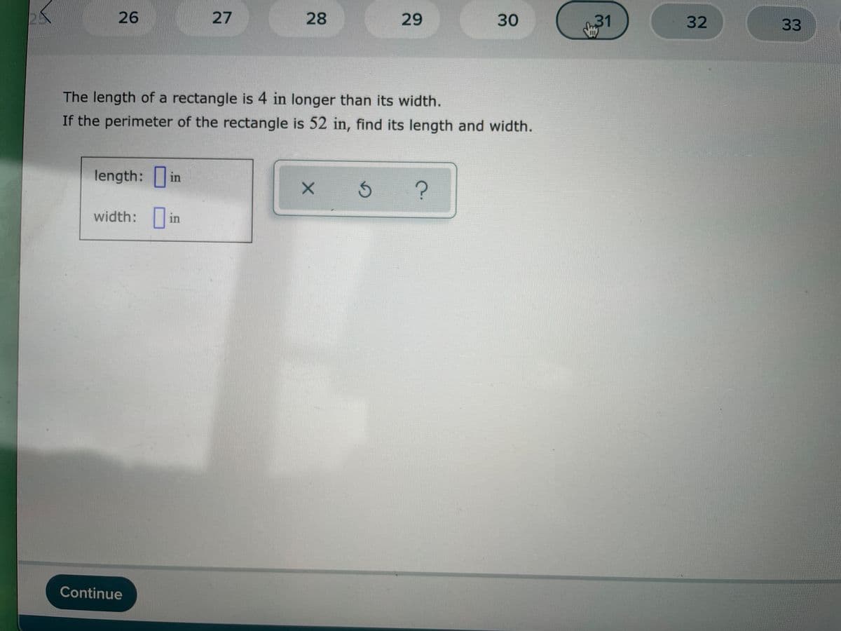 26
27
28
29
30
31
32
33
The length of a rectangle is 4 in longer than its width.
If the perimeter of the rectangle is 52 in, find its length and width.
length: in
width: in
Continue
