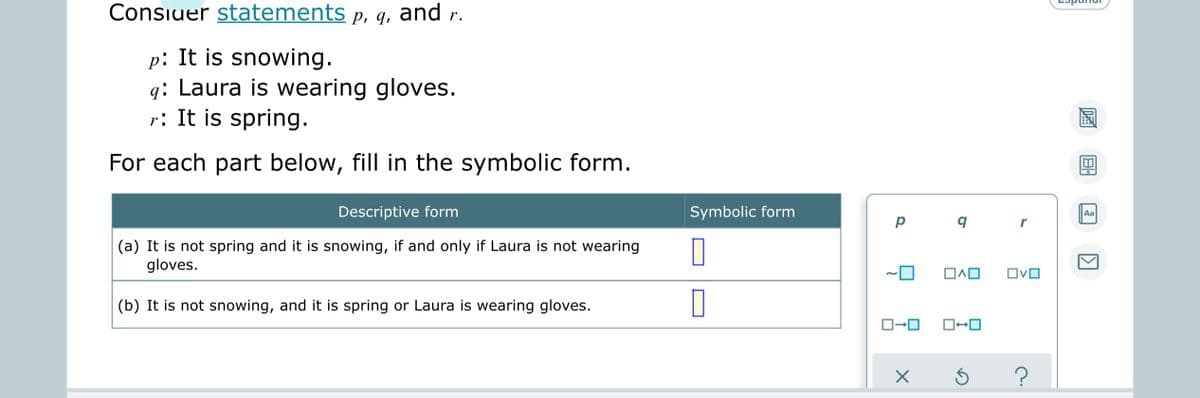 Consiuer statements p, q, and r.
p: It is snowing.
q: Laura is wearing gloves.
r: It is spring.
For each part below, fill in the symbolic form.
Descriptive form
Symbolic form
Aa
(a) It is not spring and it is snowing, if and only if Laura is not wearing
gloves.
OvO
(b) It is not snowing, and it is spring or Laura is wearing gloves.
