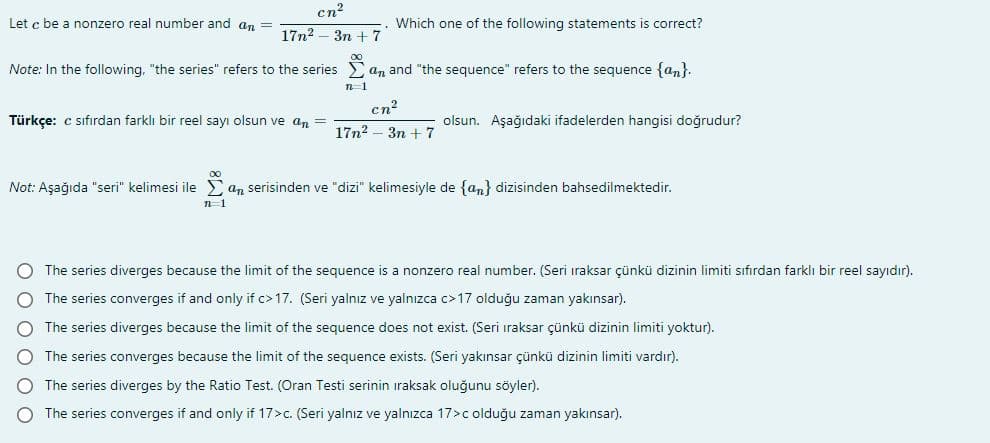 cn?
Let c be a nonzero real number and an
Which one of the following statements is correct?
17n2 – 3n + 7
Note: In the following, "the series" refers to the series
an and "the sequence" refers to the sequence {an}.
cn?
Türkçe: c sıfırdan farklı bir reel sayı olsun ve an =
olsun. Aşağıdaki ifadelerden hangisi doğrudur?
17n2 - 3n + 7
Not: Aşağıda "seri" kelimesi ile an serisinden ve "dizi" kelimesiyle de {an} dizisinden bahsedilmektedir.
The series diverges because the limit of the sequence is a nonzero real number. (Seri iraksar çünkü dizinin limiti sıfırdan farklı bir reel sayıdır).
The series converges if and only if c>17. (Seri yalnız ve yalnızca c>17 olduğu zaman yakınsar).
The series diverges because the limit of the sequence does not exist. (Seri ıraksar çünkü dizinin limiti yoktur).
The series converges because the limit of the sequence exists. (Seri yakınsar çünkü dizinin limiti vardır).
The series diverges by the Ratio Test. (Oran Testi serinin iraksak oluğunu söyler).
The series converges if and only if 17>c. (Seri yalnız ve yalnızca 17>c olduğu zaman yakınsar).
