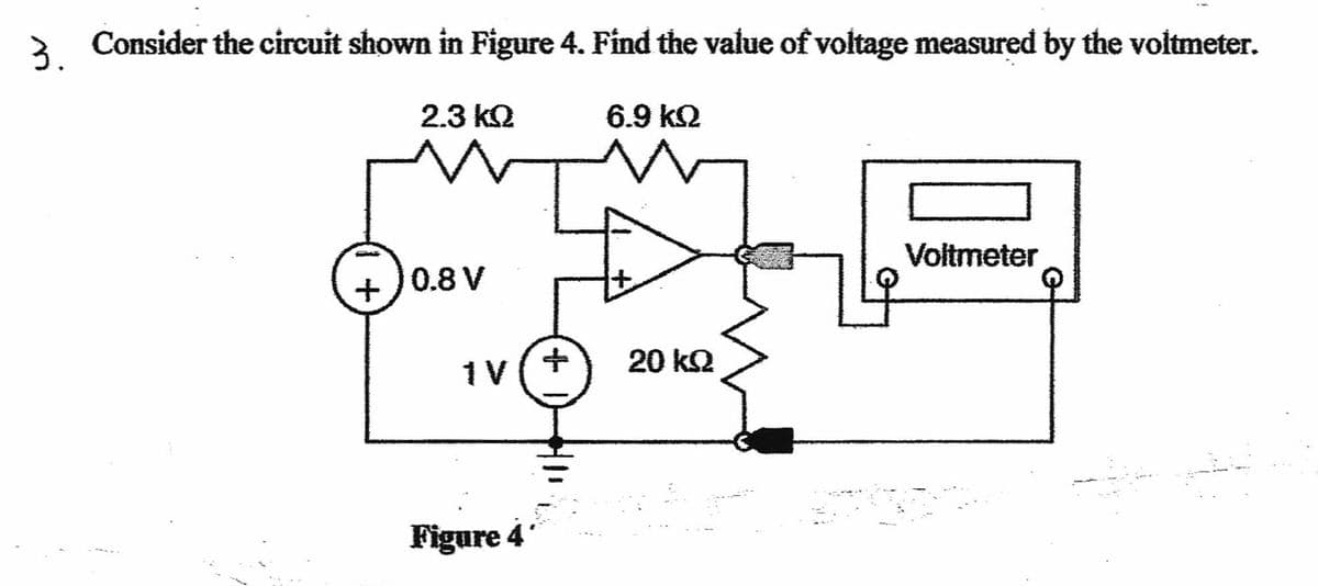 3 Consider the circuit shown in Figure 4. Find the value of voltage measured by the voltmeter.
2.3 k2
6.9 k2
+)0.8 V
+,
Voltmeter
1v(+
20 k2
Figure 4
