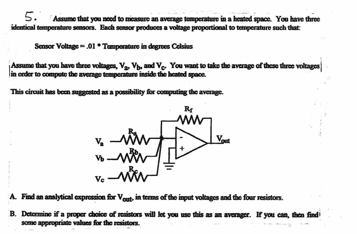 5.
Assume that you need to measure an average temperature in a heated space. You have three
identical temperature sensors. Each sensor produces a voltage proportional to temperature such that:
Sensor Voltage = .01 * Temperature in degrees Celsius
Assume that you bave three voltages, Va, V, and V, You want to take the average of these three voltages
lin order to compute the average temperature inside the heated space.
This circuit has been suggested as a possibility for computing the average.
Rf
ww
Vout
A. Find an analytical expression for Vout in terms of the input voltages and the four resistors.
B. Determine if a proper dhoice of resistors will let you use this as a averager. If you can, then find
some appropriate values for the resistors.
