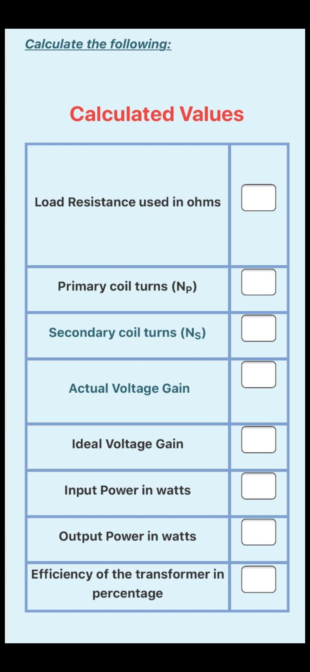 Calculate the following:
Calculated Values
Load Resistance used in ohms
Primary coil turns (Np)
Secondary coil turns (Ns)
Actual Voltage Gain
Ideal Voltage Gain
Input Power in watts
Output Power in watts
Efficiency of the transformer in
percentage
