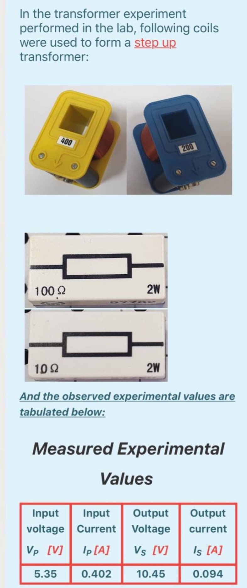 In the transformer experiment
performed in the lab, following coils
were used to form a step up
transformer:
400
200
IT T
100 2
2W
102
2W
And the observed experimental values are
tabulated below:
Measured Experimental
Values
Input
Input
Output
Output
voltage Current Voltage
current
Vp [V]
Ip [A]
Vs [V]
Is [A]
5.35
0.402
10.45
0.094
