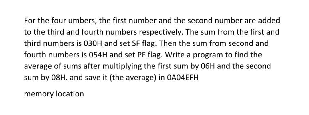 For the four umbers, the first number and the second number are added
to the third and fourth numbers respectively. The sum from the first and
third numbers is 030H and set SF flag. Then the sum from second and
fourth numbers is 054H and set PF flag. Write a program to find the
average of sums after multiplying the first sum by 06H and the second
sum by 08H. and save it (the average) in OA04EFH
memory location
