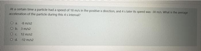 At a certain time a particle had a speed of 18 m/s in the positive x direction, and 4 s later its speed was -30 m/s. What is the average
acceleration of the particle during this 4 s interval?
O a. -8 m/s2
O b. 3 m/s2
Oc 12 m/s2
CO d. -12 m/s2
