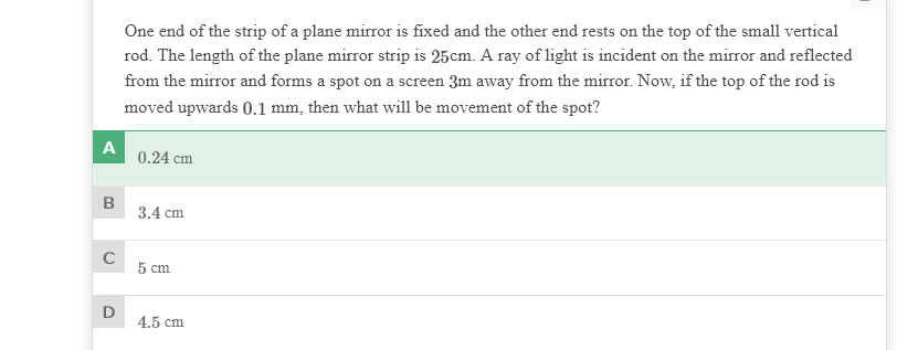 One end of the strip of a plane mirror is fixed and the other end rests on the top of the small vertical
rod. The length of the plane mirror strip is 25cm. A ray of light is incident on the mirror and reflected
from the mirror and forms a spot on a screen 3m away from the mirror. Now, if the top of the rod is
moved upwards 0.1 mm, then what will be movement of the spot?
A
0.24 cm
B
3.4 cm
5 cm
4.5 cm
