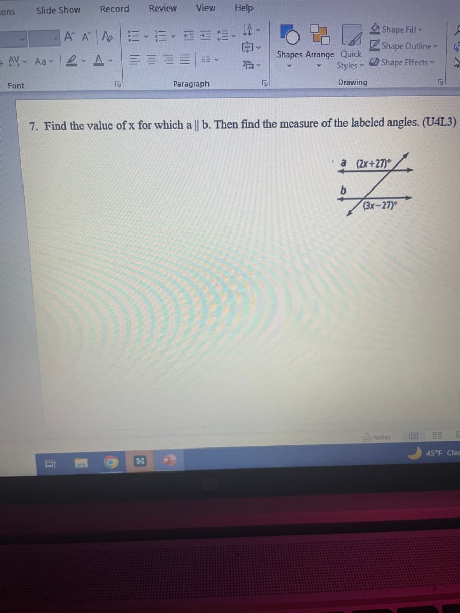 ons
Slide Show
AV Aa
Font
Record
Ri
A A P
RA
F
!!! li
6
✔
Review View
EEE
EB v
Paragraph
Help
F
Shapes Arrange Quick
Styles
Drawing
7. Find the value of x for which a || b. Then find the measure of the labeled angles. (U4L3)
Shape Fill
Shape Outline
Shape Effects
a (2x+27)
b
(3x-27)
G
W
Notes
45°F Clea