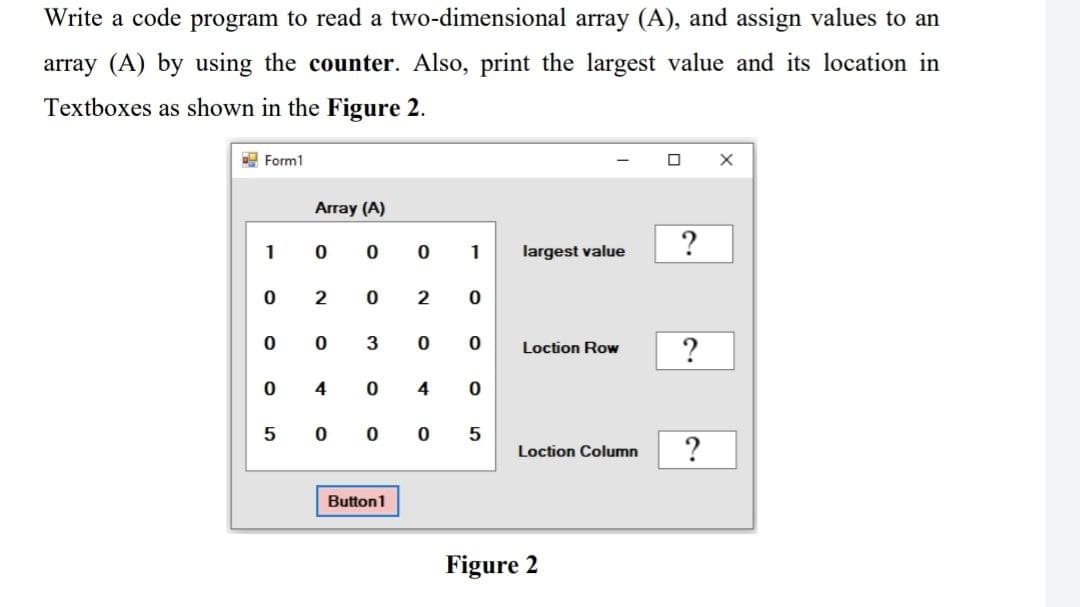 Write a code program to read a two-dimensional array (A), and assign values to an
array (A) by using the counter. Also, print the largest value and its location in
Textboxes as shown in the Figure 2.
Form1
1
0
0
0
5
Array (A)
0 0
2
0
0
0
3
4 0
0 1
Button1
2 0
0
0 0
0
4 0
5
largest value
Loction Row
Loction Column
Figure 2
0 X
?
?