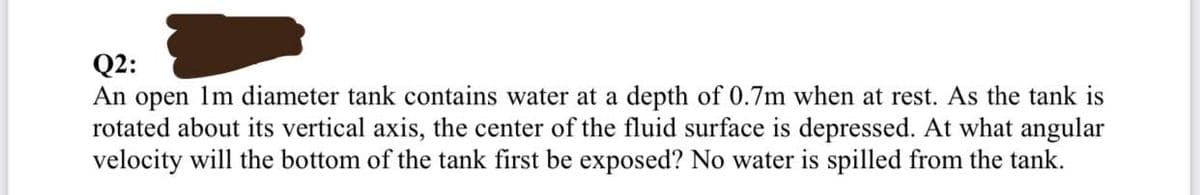 Q2:
An open 1m diameter tank contains water at a depth of 0.7m when at rest. As the tank is
rotated about its vertical axis, the center of the fluid surface is depressed. At what angular
velocity will the bottom of the tank first be exposed? No water is spilled from the tank.