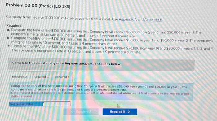 Problem 03-09 (Static) [LO 3-3]
Company N will receive $100,000 of taxable revenue from a client. Use Appendix A and Appendix B
Required:
a. Compute the NPV of the $100,000 assuming that Company N will receive $50,000 now (year 0) and $50,000 in year 1. The
company's marginal tax rate is 30 percent, and it uses a 6 percent discount rate.
b. Compute the NPV of the $100,000 assuming that Company N will receive $50,000 in year 1 and $50,000 in year 2. The company's
marginal tax rate is 40 percent, and it uses a 4 percent discount rate.
c. Compute the NPV of the $100,000 assuming that Company N will receive $20,000 now (year O) and $20,000 in years 1, 2, 3, and 4.
The company's marginal tax rate is 10 percent, and it uses a 9 percent discount rate.
Complete this question by entering your answers in the tabs below.
Required A Required B Required C
Compute the NPV of the $100,000 assuming that Company N will receive $50,000 now (year 0) and $50,000 in year 1. The
company's marginal tax rate is 30 percent, and it uses a 6 percent discount rate.
Note: Round discount factor(s) to 3 decimal places, all other intermediate calculations and final answers to the nearest whole
dollar amount.
Net present value
< Required A
Required B >