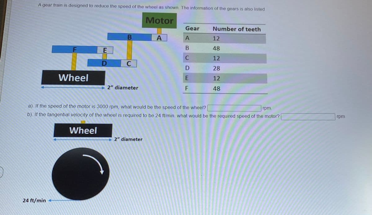 A gear train is designed to reduce the speed of the wheel as shown The information of the gears is also listed
Motor
Gear
Number of teeth
12
48
C
12
C
28
Wheel
12
2" diameter
F
48
a). If the speed of the motor is 3000 rpm, what would be the speed of the wheel?
rpm.
b). If the tangential velocity of the wheel is required to be 24 ft/min. what would be the required speed of the motor?
rpm
Wheel
2" diameter
24 ft/min
