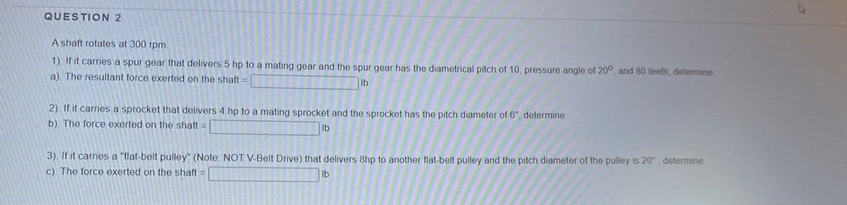 QUESTION 2
A shaft rotates at 300 rpm.
1). If it carries a spur gear that delivers 5 hp to a mating gear and the spur gear has the diametrical pitch of 10, pressure angle of 20°, and 80 teeth, determine
a). The resultant force exerted on the shaft =
Ib
2). If it carries a sprocket that delivers 4 hp to a mating sprocket and the sprocket has the pitch diameter of 6", determine
b). The force exerted on the shaft
Ib
3). If it carries a "flat-belt pulley" (Note: NOT V-Belt Drive) that delivers 8hp to another flat-belt pulley and the pitch diameter of the pulley is 20", determine
C). The force exerted on the shaft:
Ib
