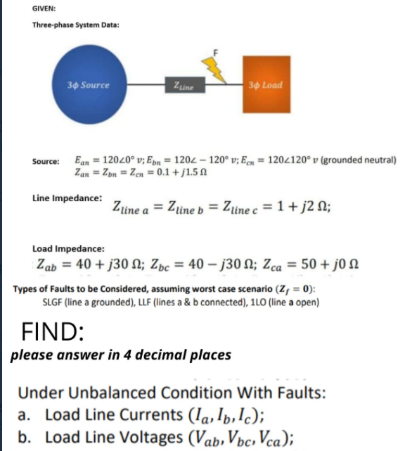 GIVEN:
Three-phase System Data:
30 Source
Zine
30 Load
Source: Ean = 12020° v; Epn = 1204 – 120° v; Een = 1202120° v (grounded neutral)
Zan = Zpn = Zen = 0.1 + j1.5 N
Line Impedance:
Zine a = Ztine b = Zine c = 1 + j2 N;
Load Impedance:
Zab = 40 + j30 N; Zbc = 40 – j30 N; Zca = 50 + j0 N
Types of Faults to be Considered, assuming worst case scenario (Z, = 0):
SLGF (line a grounded), LLF (lines a & b connected), 1LO (line a open)
FIND:
please answer in 4 decimal places
Under Unbalanced Condition With Faults:
a. Load Line Currents (Ia, Ib,lc);
b. Load Line Voltages (Vab, Vbc, Vca);
