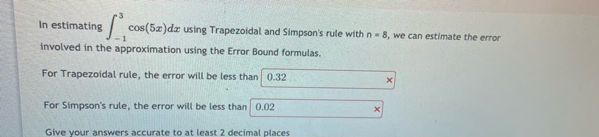 3
In estimating
| cos(5x)dx using Trapezoidal and Simpson's rule with n = 8, we can estimate the error
- 1
involved in the approximation using the Error Bound formulas.
For Trapezoidal rule, the error will be less than 0.32
For Simpson's rule, the error will be less than 0.02
Give your answers accurate to at least 2 decimal places
