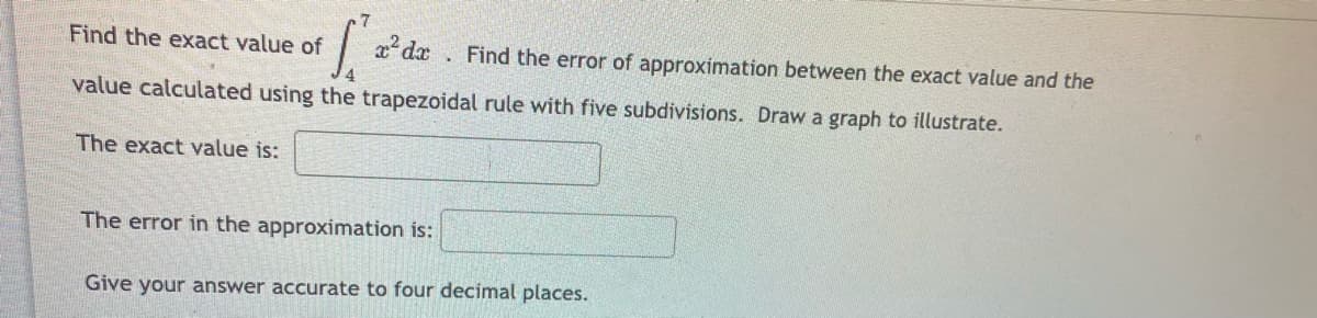 Find the exact value of
Find the error of approximation between the exact value and the
value calculated using the trapezoidal rule with five subdivisions. Draw a graph to illustrate.
The exact value is:
The error in the approximation is:
Give your answer accurate to four decimal places.
