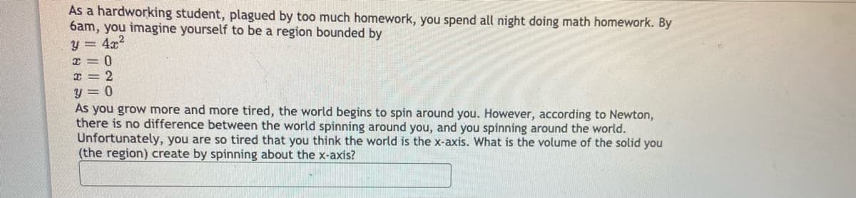 As a hardworking student, plagued by too much homework, you spend all night doing math homework. By
6am, you imagine yourself to be a region bounded by
y = 4x2
r = 0
y = 0
As you grow more and more tired, the world begins to spin around you. However, according to Newton,
there is no difference between the world spinning around you, and you spinning around the world.
Unfortunately, you are so tired that you think the world is the x-axis. What is the volume of the solid you
(the region) create by spinning about the x-axis?
