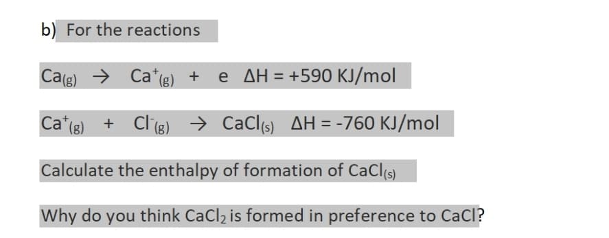 b) For the reactions
Ca(g)
Cat (g) + Cl (g)
+ Cl (g)
Calculate the enthalpy of formation of CaCl(s)
Why do you think CaCl₂ is formed in preference to CaCl?
Cat(g) + e AH = +590 KJ/mol
→ CaCl(s) AH = -760 KJ/mol