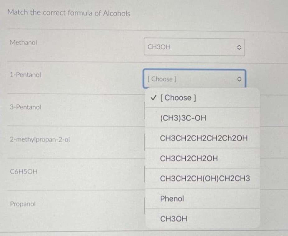 Match the correct formula of Alcohols
Methanol
1-Pentanol
3-Pentanol
2-methylpropan-2-ol
C6H5OH
Propanol
CH3OH
[Choose ]
✓ [Choose ]
(CH3)3C-OH
CH3CH2CH2OH
CH3CH2CH2CH2CH2OH
O
Phenol
O
CH3CH2CH(OH)CH2CH3
CH3OH