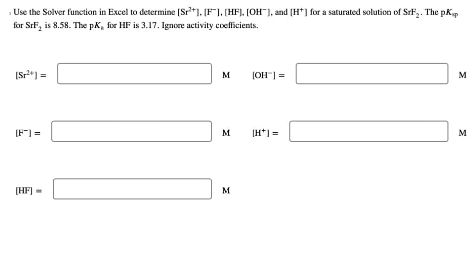 › Use the Solver function in Excel to determine [Sr²+], [F¯], [HF], [OH-], and [H+] for a saturated solution of SrF₂. The pKsp
for SrF₂ is 8.58. The pK₁ for HF is 3.17. Ignore activity coefficients.
[Sr²+] =
[F] =
[HF] =
M
M
M
[OH-] =
[H+] =
M
M