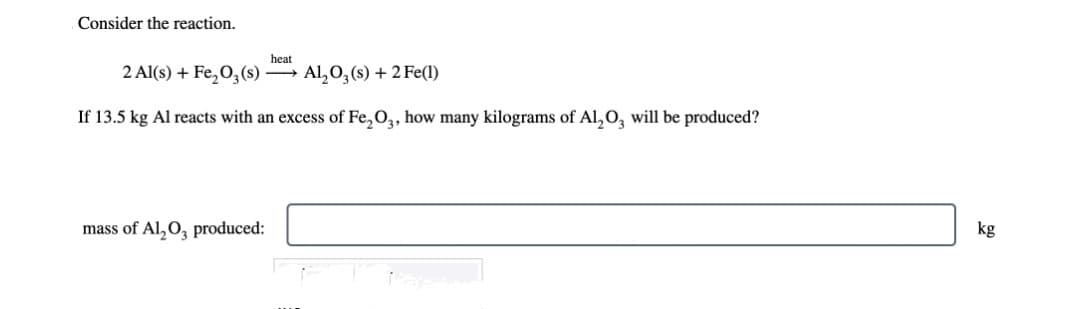 Consider the reaction.
heat
2 Al(s) + Fe₂O3(s) →→→ Al₂O3(s) + 2 Fe(1)
If 13.5 kg Al reacts with an excess of Fe₂O3, how many kilograms of Al₂O3 will be produced?
mass of Al₂O3 produced:
kg