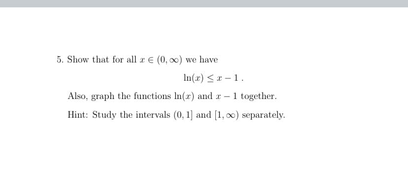 5. Show that for all x E (0, 00) we have
In(x) < x – 1.
Also, graph the functions In(x) and x –1 together.
Hint: Study the intervals (0, 1] and [1, 00) separately.
