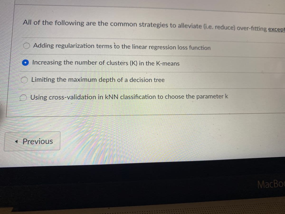 **Question:**

*All of the following are the common strategies to alleviate (i.e., reduce) over-fitting except:*

1. Adding regularization terms to the linear regression loss function
2. Increasing the number of clusters (K) in the K-means
3. Limiting the maximum depth of a decision tree
4. Using cross-validation in kNN classification to choose the parameter k

**Answer:**
Increasing the number of clusters (K) in the K-means

*Explanation:*

Over-fitting occurs when a model learns the details and noise in the training data to the extent that it negatively impacts the model's performance on new data. Here are some common strategies used to alleviate over-fitting:

1. **Adding regularization terms to the linear regression loss function:** This technique helps to prevent over-fitting by penalizing complex models.
2. **Limiting the maximum depth of a decision tree:** Controlling the depth of the decision tree helps in reducing its complexity, thus avoiding over-fitting.
3. **Using cross-validation in kNN classification to choose the parameter k:** Cross-validation helps in selecting the optimal value of k, thereby balancing bias and variance which in turn reduces over-fitting.

However, **increasing the number of clusters (K) in the K-means** is not a strategy used to alleviate over-fitting. In fact, overfitting is generally a concern in supervised learning, while K-means clustering is an unsupervised learning technique.