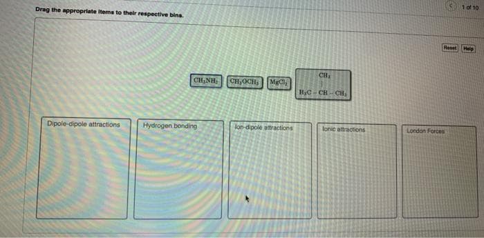 Drag the appropriate items to their respective bins.
CHÍNH:
Dipole-dipole attractions Hydrogen bonding
CH₂OCH,
| Ma,
lon-dipole attractions
CH₁
B₂C-CH-CH₂
lonic attractions
1 of 10
Reset Help
London Forces