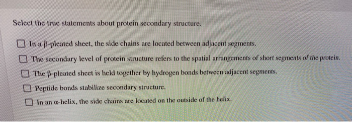 Select the true statements about protein secondary structure.
In a B-pleated sheet, the side chains are located between adjacent segments.
The secondary level of protein structure refers to the spatial arrangements of short segments of the protein.
The B-pleated sheet is held together by hydrogen bonds between adjacent segments.
Peptide bonds stabilize secondary structure.
In an a-helix, the side chains are located on the outside of the helix.