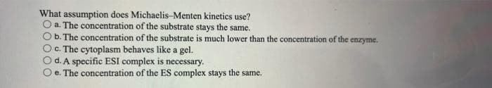 What assumption does Michaelis-Menten kinetics use?
a. The concentration of the substrate stays the same.
b. The concentration of the substrate is much lower than the concentration of the enzyme.
c. The cytoplasm behaves like a gel.
d. A specific ESI complex is necessary.
e. The concentration of the ES complex stays the same.