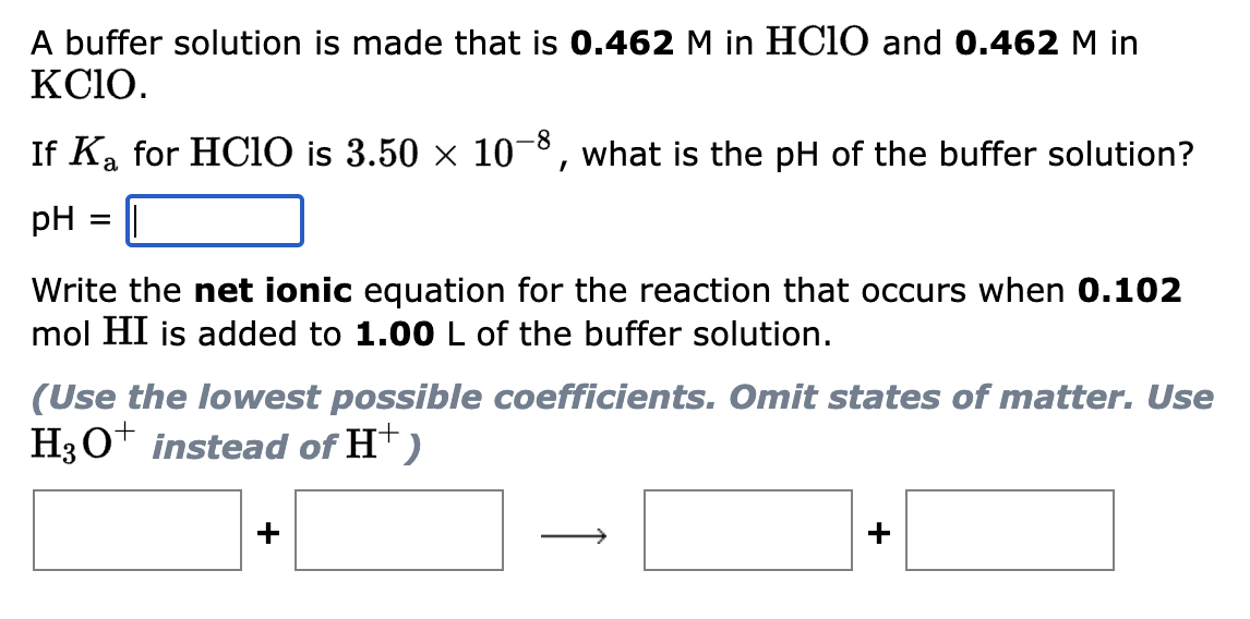 A buffer solution is made that is 0.462 M in HClO and 0.462 M in
KCIO.
If K₂ for HClO is 3.50 × 10-8, what is the pH of the buffer solution?
a
pH ||
Write the net ionic equation for the reaction that occurs when 0.102
mol HI is added to 1.00 L of the buffer solution.
(Use the lowest possible coefficients. Omit states of matter. Use
H3O+ instead of H+)
+
+