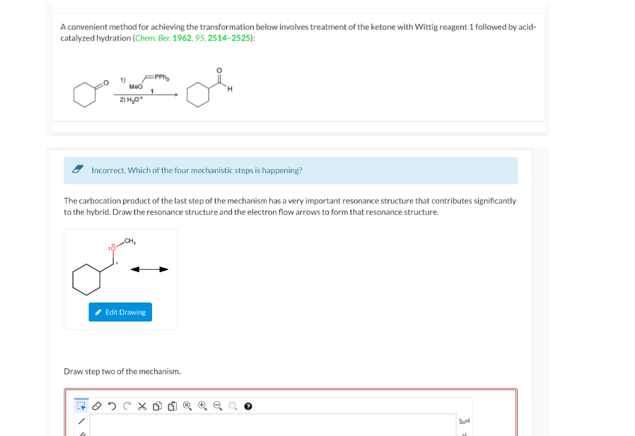 A convenient method for achieving the transformation below involves treatment of the ketone with Wittig reagent 1 followed by acid-
catalyzed hydration (Chem. Ber. 1962, 95, 2514-2525):
1)
Meo
2) H₂O+
Incorrect. Which of the four mechanistic steps is happening?
:PPhy
The carbocation product of the last step of the mechanism has a very important resonance structure that contributes significantly
to the hybrid. Draw the resonance structure and the electron flow arrows to form that resonance structure.
میں
Edit Drawing
Draw step two of the mechanism.
X D